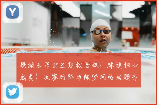 樊振东吊打王楚钦晋级，球迷担心成真！决赛对阵与陈梦网络话题齐飞