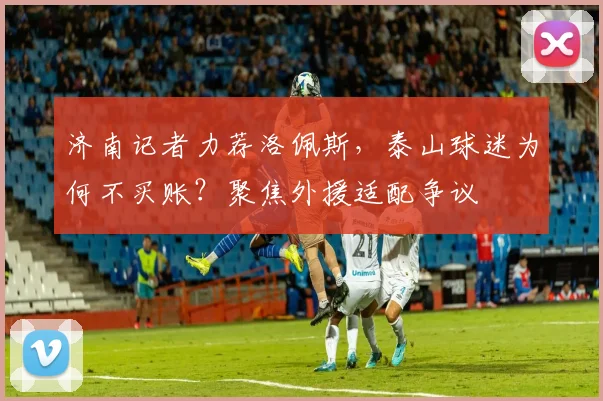 济南记者力荐洛佩斯，泰山球迷为何不买账？聚焦外援适配争议