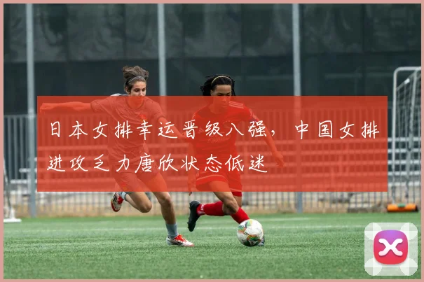 日本女排幸运晋级八强,中国女排进攻乏力唐欣状态低迷